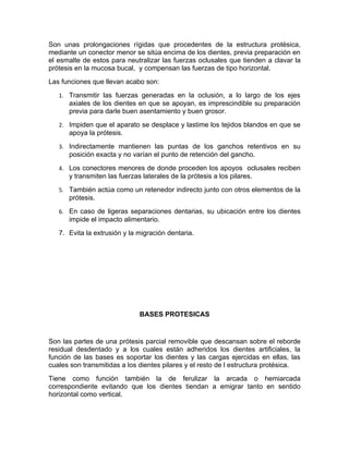 Son unas prolongaciones rígidas que procedentes de la estructura protésica,
mediante un conector menor se sitúa encima de los dientes, previa preparación en
el esmalte de estos para neutralizar las fuerzas oclusales que tienden a clavar la
prótesis en la mucosa bucal, y compensan las fuerzas de tipo horizontal.
Las funciones que llevan acabo son:
   1. Transmitir las fuerzas generadas en la oclusión, a lo largo de los ejes
      axiales de los dientes en que se apoyan, es imprescindible su preparación
      previa para darle buen asentamiento y buen grosor.
   2. Impiden que el aparato se desplace y lastime los tejidos blandos en que se
      apoya la prótesis.
   3. Indirectamente mantienen las puntas de los ganchos retentivos en su
      posición exacta y no varían el punto de retención del gancho.
   4. Los conectores menores de donde proceden los apoyos oclusales reciben
      y transmiten las fuerzas laterales de la prótesis a los pilares.
   5. También actúa como un retenedor indirecto junto con otros elementos de la
      prótesis.
   6. En caso de ligeras separaciones dentarias, su ubicación entre los dientes
      impide el impacto alimentario.
   7. Evita la extrusión y la migración dentaria.




                              BASES PROTESICAS


Son las partes de una prótesis parcial removible que descansan sobre el reborde
residual desdentado y a los cuales están adheridos los dientes artificiales, la
función de las bases es soportar los dientes y las cargas ejercidas en ellas, las
cuales son transmitidas a los dientes pilares y el resto de l estructura protésica.
Tiene como función también la de ferulizar la arcada o hemiarcada
correspondiente evitando que los dientes tiendan a emigrar tanto en sentido
horizontal como vertical.
 