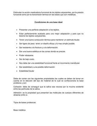 Estimulan la acción masticatoria funcional de los tejidos adyacentes, por la presión
funcional como por la transmisión térmica en las bases que son metálicas.


                             Condiciones de una base ideal


   •   Presentar una perfecta adaptación a los tejidos.

   •   Estar perfectamente acabada para una mejor adaptación y para que no
       lesione los tejidos subyacentes.

   •   Tener una buena conducción térmica para mantener un estimulo tisular.
   •   Ser ligera de peso tener un diseño eficaz y lo mas simple posible.

   •   Ser resistente a la fractura y a la deformación.

   •   Dar una buena estética en las zonas donde se precise.

   •   Poder rebasarse.
   •   Ser de bajo costo.

   •   Nos debe dar una estabilidad funcional frente al movimiento mandibular

   •   Dar estabilidad a una posible deformación

   •   Estabilidad tisular


Debe de contar con las siguientes propiedades las cuales se deben de tomar en
cuenta en la elección del tipo de material de la cual se confeccionara la base
protésica y son:
Cohesión: debe de conseguir que la saliva sea viscosa por la mucina existente
entre las partículas de la saliva.
Adhesión: es la propiedad que presentan las moléculas de cuerpos diferentes de
atraerse entre si.


Tipos de bases protésicas:


Base metálica
 