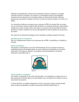 Mediante una distribución correcta de los retenedores directos e indirectos, se pueden
controlar las fuerzas oclusales y de rotación. Los retenedores directos mal diseñados
transmiten fuerzas destructivas a los dientes pilares en dirección horizontal. Debemos
procurar que una prótesis retenida en la boca, no sufra movimiento expulsivo al comer y al
hablar.

Los retenedores indirectos son apoyos que evitan que la PPR, de extremo libre se levante
con un movimiento rotatorio sobre la línea del fulcro .La retención indirecta se debe diseñar
siempre que existan extremos libres. Este apoyo se coloca lo más lejos posible de la línea
del fulcro y tiende a estabilizar las fuerzas que pudieran levantar la prótesis de los procesos
alveolares.

Por medio de la colocación estratégica de los retenedores, podemos regular las fuerzas.

Distribución de los retenedores:
Hay tres configuraciones básicas en la estructura de un PPR: el cuadrilátero, el tripódico y
el lineal.

Diseño cuadrilátero:
Este diseño se puede aplicar en la clase III de Kennedy. Provee la máxima retención y
estabilidad porque está diseñado dentro de cuatro retenedores distribuidos en los pilares
adyacentes a los espacios edéntulos. Las palancas están neutralizadas y las fuerzas
dislocantes controladas (fig. 2)




Diseño tripódico o triangular:
Este diseño es apropiado en una clase II de Kennedy. Los retenedores se ubican uno en el
pilar adyacente al extremo libre en el lado dentario, uno a la altura de los molares y otro en
el premolar más anterior.

La línea del fulcro se establece diagonal len la boca y pasa por el apoyo oclusal de pilar
junto al espacio desdentado y del pilar más posterior del lado dentado (fig. 3).
 