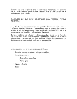 Se marca una línea en forma de cruz en cada una de ellas en azul y se encierran
con un círculo rojo para distinguirlos de manera posible de otras marcas que se
pudieran tener en el modelo.


ELEMENTOS DE QUE ESTA CONSTITUIDO UNA PROTESIS PARCIAL
REMOVIBLE


Las prótesis removibles son dentomucosoportadas. Es decir, se sujetan tanto en
los dientes como en la mucosa, y se realizan cuando el paciente aún conserva
algunos de sus dientes naturales. Estas prótesis son removibles, o lo que es lo
mismo, pueden ser extraídas y colocadas por el paciente.
Se hacen mediante una estructura metálica colada (que puede ser de diferentes
aleaciones, tanto nobles como no nobles) a partir de un patrón de cera realizado
manualmente, y con el uso de preformas, sobre los modelos de revestimiento. Los
dientes y reconstrucciones de la encía son de resina acrílica.




Las partes de las que se componen estas prótesis, son:
      Conector mayor o armadura o estructura metálica
      Conectores menores
              Retenedores o ganchos
              Planos guías
      Apoyos oclusales
      Bases
 