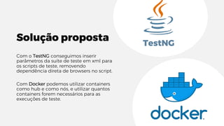 Solução proposta
Com o TestNG conseguimos inserir
parâmetros da suíte de teste em xml para
os scripts de teste, removendo
dependência direta de browsers no script.
Com Docker podemos utilizar containers
como hub e como nós, e utilizar quantos
containers forem necessários para as
execuções de teste.
TestNG
 