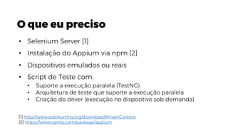 O que eu preciso
• Selenium Server [1]
• Instalação do Appium via npm [2]
• Dispositivos emulados ou reais
• Script de Teste com:
• Suporte a execução paralela (TestNG)
• Arquitetura de teste que suporte a execução paralela
• Criação do driver (execução no dispositivo sob demanda)
[1] http://www.seleniumhq.org/download/#mainContent
[2] https://www.npmjs.com/package/appium
 
