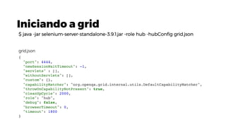 Iniciando a grid
$ java -jar selenium-server-standalone-3.9.1.jar -role hub -hubConfig grid.json
{
"port": 4444,
"newSessionWaitTimeout": -1,
"servlets" : [],
"withoutServlets": [],
"custom": {},
"capabilityMatcher": "org.openqa.grid.internal.utils.DefaultCapabilityMatcher",
"throwOnCapabilityNotPresent": true,
"cleanUpCycle": 2000,
"role": "hub",
"debug": false,
"browserTimeout": 0,
"timeout": 1800
}
grid.json
 