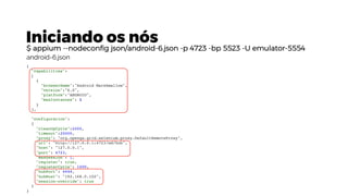 Iniciando os nós
$ appium --nodeconfig json/android-6.json -p 4723 -bp 5523 -U emulator-5554
{
"capabilities":
[
{
"browserName":"Android Marshmallow",
"version":"6.0",
"platform":"ANDROID",
"maxInstances": 1
}
],
"configuration":
{
"cleanUpCycle":2000,
"timeout":20000,
"proxy": "org.openqa.grid.selenium.proxy.DefaultRemoteProxy",
"url": "http://127.0.0.1:4723/wd/hub",
"host": "127.0.0.1",
"port": 4723,
"maxSession": 1,
"register": true,
"registerCycle": 1000,
"hubPort": 4444,
"hubHost": "192.168.0.102",
"session-override": true
}
}
android-6.json
 