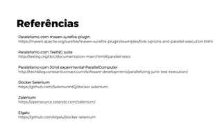 Referências
Paralelismo com maven-surefire-plugin
https://maven.apache.org/surefire/maven-surefire-plugin/examples/fork-options-and-parallel-execution.html
Paralelismo com TestNG suite
http://testng.org/doc/documentation-main.html#parallel-tests
Paralelismo com JUnit experimental ParallelComputer
http://techblog.constantcontact.com/software-development/parallelizing-junit-test-execution/
Docker Selenium
https://github.com/SeleniumHQ/docker-selenium
Zalenium
https://opensource.zalando.com/zalenium/
Elgalu
https://github.com/elgalu/docker-selenium
 