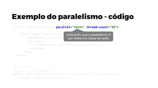 Exemplo do paralelismo - código
@BeforeMethod
@Parameters("browser")
public void preCondicao(@Optional("chrome") String browser) {
driver = getDriver(browser);
}
<suite name="Build Dev" parallel="tests" thread-count="99">
<test name="Execução Chrome">
<parameter name="browser" value="chrome"/>
<classes>
<class name="test.ReservarQuartoTest" />
</classes>
</test>
</suite>
Indicando que o paralelismo é
por testes na classe de teste
 