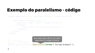 Exemplo do paralelismo - código
@BeforeMethod
@Parameters("browser")
public void preCondicao(@Optional("chrome") String browser) {
driver = getDriver(browser);
}
<suite name="Build Dev" parallel="methods" thread-count="99">
<test name="Execução Chrome">
<parameter name="browser" value="chrome"/>
<classes>
<class name="test.ReservarQuartoTest" />
</classes>
</test>
</suite>
Se a execução não for via suíte,
executa no Google Chrome
 