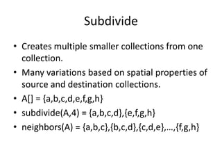 Subdivide
• Creates multiple smaller collections from one
collection.
• Many variations based on spatial properties of
source and destination collections.
• A[] = {a,b,c,d,e,f,g,h}
• subdivide(A,4) = {a,b,c,d},{e,f,g,h}
• neighbors(A) = {a,b,c},{b,c,d},{c,d,e},…,{f,g,h}
 