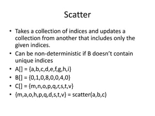 Scatter
• Takes a collection of indices and updates a
collection from another that includes only the
given indices.
• Can be non-deterministic if B doesn’t contain
unique indices
• A[] = {a,b,c,d,e,f,g,h,i}
• B[] = {0,1,0,8,0,0,4,0}
• C[] = {m,n,o,p,q,r,s,t,v}
• {m,a,o,h,p,q,d,s,t,v} = scatter(a,b,c)
 