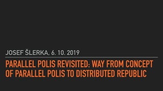 PARALLEL POLIS REVISITED: WAY FROM CONCEPT
OF PARALLEL POLIS TO DISTRIBUTED REPUBLIC
JOSEF ŠLERKA, 6. 10. 2019
 