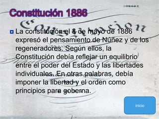 La constitución el 8 de mayo de 1886 expresó el pensamiento de Núñez y de los regeneradores. Según ellos, la Constitución debía reflejar un equilibrio entre el poder del Estado y las libertades individuales. En otras palabras, debía imponer la libertad y el orden como principios para goberna.Constitución 1886inicio