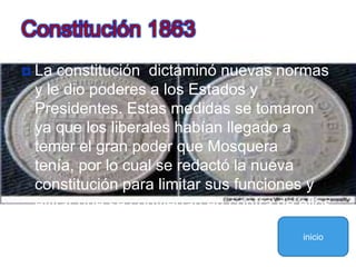 La constitución  dictaminó nuevas normas y le dio poderes a los Estados y Presidentes. Estas medidas se tomaron ya que los liberales habían llegado a temer el gran poder que Mosquera tenía, por lo cual se redactó la nueva constitución para limitar sus funciones y evitar que se conviertan en contra de ellosConstitución 1863inicio