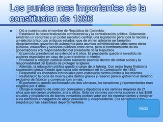 Dió a nuestro país el nombre de República de Colombia. Estableció la descentralización administrativa y la centralización política. Solamente existirían un congreso y un poder ejecutivo central, una legislación para toda la nación y un ejército único. Los antiguos estados, que de ahí en adelante se llamarían departamentos, gozarían de autonomía para asuntos administrativos tales como obras públicas, educación y servicios públicos entre otros, pero el nombramiento de los gobernadores era responsabilidad del presidente de la República. El período presidencial se extendió a 6 años. El presidente quedaría investido de poderes especiales en caso de guerra exterior o interior. Proclamó la religión católica como elemento esencial dentro del orden social y la responsabilidad del Estado de proteger la Iglesia. Además, la educación pública quedó a cargo de la Iglesia. Con estas leyes finalizó la separación Iglesia-Estado que había sido decretada en la Constitución de 1863. Respetaba las libertades individuales pero establecía ciertos límites a las mismas. Restableció la pena de muerte para delitos graves y reservó para el gobierno el derecho exclusivo de fabricar y comerciar con armas. El parlamento quedó conformado por dos cámaras, los senadores y representantes eran elegidos por 4 años. Otorgó el derecho de votar por consejales y diputados a los varones mayores de 21 años que ejercieran profesión, arte u oficio. Solo los varones con renta superior a los $500 anuales y propietarios de bienes inmuebles podían votar por los representantes y designar a los electores encargados de elegir presidente y vicepresidente. Los senadores eran elegidos por las asambleas departamentales.Los puntos mas importantes de la constitucion de 1886inicio