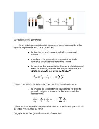 Características generales
En un cirtuito de resistencias en paralelo podemos considerar las
siguientes propiedades o características:
 La tensión es la misma en todos los puntos del
circuito.
 A cada uno de los caminos que puede seguir la
corriente eléctrica se le denomina "rama".
 La suma de las intensidades de rama es la intensidad
total del circuito, coincide con la que sale de la pila.
(Esta es una de las leyes de Kirchoff)
Donde IT es la intensidad total e Ii son las intensidades de rama.
 La inversa de la resistencia equivalente del circuito
paralelo es igual a la suma de las inversas de las
resistencias.
Donde Rp es la resistencia equivalente del circuito paralelo, y Ri son las
distintas resistencias de rama.
Despejando en la expresión anterior obtenemos:
 