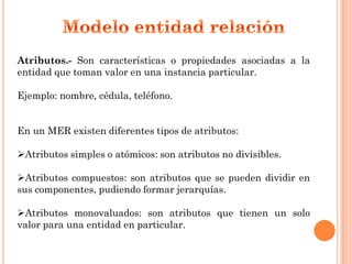 Atributos.- Son características o propiedades asociadas a la
entidad que toman valor en una instancia particular.

Ejemplo: nombre, cédula, teléfono.


En un MER existen diferentes tipos de atributos:

Atributos simples o atómicos: son atributos no divisibles.

Atributos compuestos: son atributos que se pueden dividir en
sus componentes, pudiendo formar jerarquías.

Atributos monovaluados: son atributos que tienen un solo
valor para una entidad en particular.
 