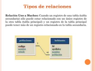 Relación Uno a Muchos: Cuando un registro de una tabla (tabla
secundaria) sólo puede estar relacionado con un único registro de
la otra tabla (tabla principal) y un registro de la tabla principal
puede tener más de un registro relacionado en la tabla secundaria.
 