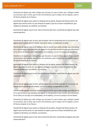 9
Carlos Alejandro Par. 7 2009
Enamórate de alguien que sufra contigo, que ría junto a ti, que te mime, que te abrigue cuando
sea necesario, que te tolere, que te mire con insistencia, que se alegre con tus alegrías y que te
dé fuerzas después de un fracaso.
Enamórate de alguien que vuelva a ti después de las peleas, después del desencuentro, de
alguien que camine junto a ti, que siempre te espere, que sea un buen compañero/a, que
respete tus fantasías, tus anhelos, tus ilusiones.
Enamórate de alguien que te ame. No te enamores del amor, enamórate de alguien que esté
enamorado de ti.
Enamórate de alguien que: te ame, que te espere, que te comprenda aún en tus locuras; de
alguien que te ayude, que te respete, que sea tu apoyo, tu esperanza, tu todo.
Enamórate de alguien que no te traicione, que te sea fiel, que sueñe contigo, que sólo piense
en ti, que te valore, que seas para ese alguien lo más grande en este mundo, que sólo piense
en tu rostro, en tus ojos, en tu delicadeza, en tu espíritu, y no en tu cuerpo o en tus bienes.
Enamórate de alguien que sufra contigo, que ría junto a ti, que te mime, que te abrigue cuando
sea necesario, que te tolere, que te mire con insistencia, que se alegre con tus alegrías y que te
dé fuerzas después de un fracaso.
Enamórate de alguien que vuelva a ti después de las peleas, después del desencuentro, de
alguien que camine junto a ti, que siempre te espere, que sea un buen compañero/a, que
respete tus fantasías, tus anhelos, tus ilusiones.
Enamórate de alguien que te ame. No te enamores del amor, enamórate de alguien que esté
enamorado de ti.
Enamórate de alguien que: te ame, que te espere, que te comprenda aún en tus locuras; de
alguien que te ayude, que te respete, que sea tu apoyo, tu esperanza, tu todo.
Enamórate de alguien que no te traicione, que te sea fiel, que sueñe contigo, que sólo piense
en ti, que te valore, que seas para ese alguien lo más grande en este mundo, que sólo piense
en tu rostro, en tus ojos, en tu delicadeza, en tu espíritu, y no en tu cuerpo o en tus bienes.
Enamórate de alguien que sufra contigo, que ría junto a ti, que te mime, que te abrigue cuando
sea necesario, que te tolere, que te mire con insistencia, que se alegre con tus alegrías y que te
dé fuerzas después de un fracaso.
Enamórate de alguien que vuelva a ti después de las peleas, después del desencuentro, de
alguien que camine junto a ti, que siempre te espere, que sea un buen compañero/a, que
respete tus fantasías, tus anhelos, tus ilusiones.
Enamórate de alguien que te ame. No te enamores del amor, enamórate de alguien que esté
enamorado de ti.
 