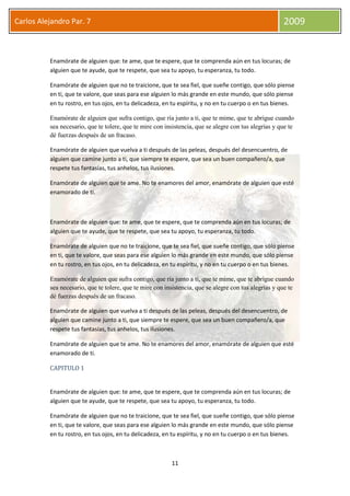 11
Carlos Alejandro Par. 7 2009
Enamórate de alguien que: te ame, que te espere, que te comprenda aún en tus locuras; de
alguien que te ayude, que te respete, que sea tu apoyo, tu esperanza, tu todo.
Enamórate de alguien que no te traicione, que te sea fiel, que sueñe contigo, que sólo piense
en ti, que te valore, que seas para ese alguien lo más grande en este mundo, que sólo piense
en tu rostro, en tus ojos, en tu delicadeza, en tu espíritu, y no en tu cuerpo o en tus bienes.
Enamórate de alguien que sufra contigo, que ría junto a ti, que te mime, que te abrigue cuando
sea necesario, que te tolere, que te mire con insistencia, que se alegre con tus alegrías y que te
dé fuerzas después de un fracaso.
Enamórate de alguien que vuelva a ti después de las peleas, después del desencuentro, de
alguien que camine junto a ti, que siempre te espere, que sea un buen compañero/a, que
respete tus fantasías, tus anhelos, tus ilusiones.
Enamórate de alguien que te ame. No te enamores del amor, enamórate de alguien que esté
enamorado de ti.
Enamórate de alguien que: te ame, que te espere, que te comprenda aún en tus locuras; de
alguien que te ayude, que te respete, que sea tu apoyo, tu esperanza, tu todo.
Enamórate de alguien que no te traicione, que te sea fiel, que sueñe contigo, que sólo piense
en ti, que te valore, que seas para ese alguien lo más grande en este mundo, que sólo piense
en tu rostro, en tus ojos, en tu delicadeza, en tu espíritu, y no en tu cuerpo o en tus bienes.
Enamórate de alguien que sufra contigo, que ría junto a ti, que te mime, que te abrigue cuando
sea necesario, que te tolere, que te mire con insistencia, que se alegre con tus alegrías y que te
dé fuerzas después de un fracaso.
Enamórate de alguien que vuelva a ti después de las peleas, después del desencuentro, de
alguien que camine junto a ti, que siempre te espere, que sea un buen compañero/a, que
respete tus fantasías, tus anhelos, tus ilusiones.
Enamórate de alguien que te ame. No te enamores del amor, enamórate de alguien que esté
enamorado de ti.
CAPITULO 1
Enamórate de alguien que: te ame, que te espere, que te comprenda aún en tus locuras; de
alguien que te ayude, que te respete, que sea tu apoyo, tu esperanza, tu todo.
Enamórate de alguien que no te traicione, que te sea fiel, que sueñe contigo, que sólo piense
en ti, que te valore, que seas para ese alguien lo más grande en este mundo, que sólo piense
en tu rostro, en tus ojos, en tu delicadeza, en tu espíritu, y no en tu cuerpo o en tus bienes.
 