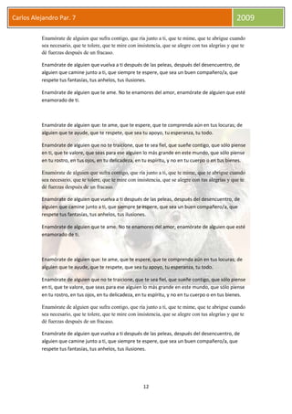 12
Carlos Alejandro Par. 7 2009
Enamórate de alguien que sufra contigo, que ría junto a ti, que te mime, que te abrigue cuando
sea necesario, que te tolere, que te mire con insistencia, que se alegre con tus alegrías y que te
dé fuerzas después de un fracaso.
Enamórate de alguien que vuelva a ti después de las peleas, después del desencuentro, de
alguien que camine junto a ti, que siempre te espere, que sea un buen compañero/a, que
respete tus fantasías, tus anhelos, tus ilusiones.
Enamórate de alguien que te ame. No te enamores del amor, enamórate de alguien que esté
enamorado de ti.
Enamórate de alguien que: te ame, que te espere, que te comprenda aún en tus locuras; de
alguien que te ayude, que te respete, que sea tu apoyo, tu esperanza, tu todo.
Enamórate de alguien que no te traicione, que te sea fiel, que sueñe contigo, que sólo piense
en ti, que te valore, que seas para ese alguien lo más grande en este mundo, que sólo piense
en tu rostro, en tus ojos, en tu delicadeza, en tu espíritu, y no en tu cuerpo o en tus bienes.
Enamórate de alguien que sufra contigo, que ría junto a ti, que te mime, que te abrigue cuando
sea necesario, que te tolere, que te mire con insistencia, que se alegre con tus alegrías y que te
dé fuerzas después de un fracaso.
Enamórate de alguien que vuelva a ti después de las peleas, después del desencuentro, de
alguien que camine junto a ti, que siempre te espere, que sea un buen compañero/a, que
respete tus fantasías, tus anhelos, tus ilusiones.
Enamórate de alguien que te ame. No te enamores del amor, enamórate de alguien que esté
enamorado de ti.
Enamórate de alguien que: te ame, que te espere, que te comprenda aún en tus locuras; de
alguien que te ayude, que te respete, que sea tu apoyo, tu esperanza, tu todo.
Enamórate de alguien que no te traicione, que te sea fiel, que sueñe contigo, que sólo piense
en ti, que te valore, que seas para ese alguien lo más grande en este mundo, que sólo piense
en tu rostro, en tus ojos, en tu delicadeza, en tu espíritu, y no en tu cuerpo o en tus bienes.
Enamórate de alguien que sufra contigo, que ría junto a ti, que te mime, que te abrigue cuando
sea necesario, que te tolere, que te mire con insistencia, que se alegre con tus alegrías y que te
dé fuerzas después de un fracaso.
Enamórate de alguien que vuelva a ti después de las peleas, después del desencuentro, de
alguien que camine junto a ti, que siempre te espere, que sea un buen compañero/a, que
respete tus fantasías, tus anhelos, tus ilusiones.
 