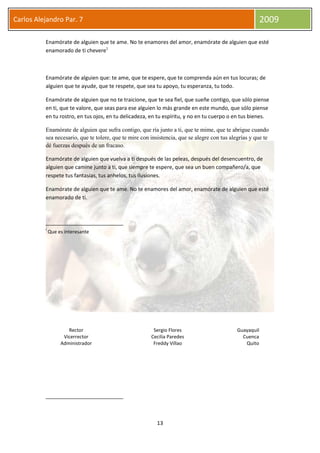13
Carlos Alejandro Par. 7 2009
Enamórate de alguien que te ame. No te enamores del amor, enamórate de alguien que esté
enamorado de ti chevere1
Enamórate de alguien que: te ame, que te espere, que te comprenda aún en tus locuras; de
alguien que te ayude, que te respete, que sea tu apoyo, tu esperanza, tu todo.
Enamórate de alguien que no te traicione, que te sea fiel, que sueñe contigo, que sólo piense
en ti, que te valore, que seas para ese alguien lo más grande en este mundo, que sólo piense
en tu rostro, en tus ojos, en tu delicadeza, en tu espíritu, y no en tu cuerpo o en tus bienes.
Enamórate de alguien que sufra contigo, que ría junto a ti, que te mime, que te abrigue cuando
sea necesario, que te tolere, que te mire con insistencia, que se alegre con tus alegrías y que te
dé fuerzas después de un fracaso.
Enamórate de alguien que vuelva a ti después de las peleas, después del desencuentro, de
alguien que camine junto a ti, que siempre te espere, que sea un buen compañero/a, que
respete tus fantasías, tus anhelos, tus ilusiones.
Enamórate de alguien que te ame. No te enamores del amor, enamórate de alguien que esté
enamorado de ti.
i
Que es interesante
Rector Sergio Flores Guayaquil
Vicerrector Cecilia Paredes Cuenca
Administrador Freddy Villao Quito
 