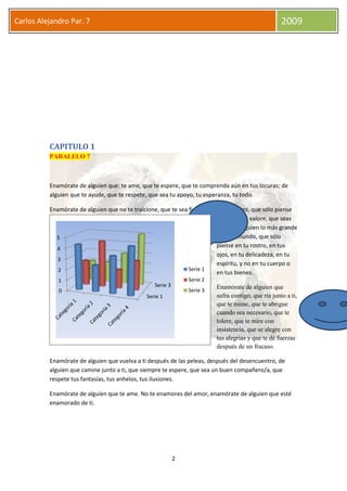 2
Carlos Alejandro Par. 7 2009
CAPITULO 1
PARALELO 7
Enamórate de alguien que: te ame, que te espere, que te comprenda aún en tus locuras; de
alguien que te ayude, que te respete, que sea tu apoyo, tu esperanza, tu todo.
Enamórate de alguien que no te traicione, que te sea fiel, que sueñe contigo, que sólo piense
en ti, que te valore, que seas
para ese alguien lo más grande
en este mundo, que sólo
piense en tu rostro, en tus
ojos, en tu delicadeza, en tu
espíritu, y no en tu cuerpo o
en tus bienes.
Enamórate de alguien que
sufra contigo, que ría junto a ti,
que te mime, que te abrigue
cuando sea necesario, que te
tolere, que te mire con
insistencia, que se alegre con
tus alegrías y que te dé fuerzas
después de un fracaso.
Enamórate de alguien que vuelva a ti después de las peleas, después del desencuentro, de
alguien que camine junto a ti, que siempre te espere, que sea un buen compañero/a, que
respete tus fantasías, tus anhelos, tus ilusiones.
Enamórate de alguien que te ame. No te enamores del amor, enamórate de alguien que esté
enamorado de ti.
Serie 1
Serie 3
0
1
2
3
4
5
Serie 1
Serie 2
Serie 3
 