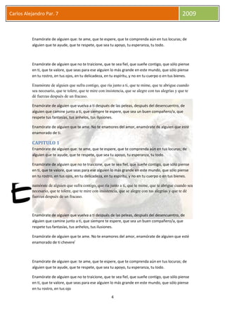 4
Carlos Alejandro Par. 7 2009
Enamórate de alguien que: te ame, que te espere, que te comprenda aún en tus locuras; de
alguien que te ayude, que te respete, que sea tu apoyo, tu esperanza, tu todo.
Enamórate de alguien que no te traicione, que te sea fiel, que sueñe contigo, que sólo piense
en ti, que te valore, que seas para ese alguien lo más grande en este mundo, que sólo piense
en tu rostro, en tus ojos, en tu delicadeza, en tu espíritu, y no en tu cuerpo o en tus bienes.
Enamórate de alguien que sufra contigo, que ría junto a ti, que te mime, que te abrigue cuando
sea necesario, que te tolere, que te mire con insistencia, que se alegre con tus alegrías y que te
dé fuerzas después de un fracaso.
Enamórate de alguien que vuelva a ti después de las peleas, después del desencuentro, de
alguien que camine junto a ti, que siempre te espere, que sea un buen compañero/a, que
respete tus fantasías, tus anhelos, tus ilusiones.
Enamórate de alguien que te ame. No te enamores del amor, enamórate de alguien que esté
enamorado de ti.
CAPITULO 1
Enamórate de alguien que: te ame, que te espere, que te comprenda aún en tus locuras; de
alguien que te ayude, que te respete, que sea tu apoyo, tu esperanza, tu todo.
Enamórate de alguien que no te traicione, que te sea fiel, que sueñe contigo, que sólo piense
en ti, que te valore, que seas para ese alguien lo más grande en este mundo, que sólo piense
en tu rostro, en tus ojos, en tu delicadeza, en tu espíritu, y no en tu cuerpo o en tus bienes.
namórate de alguien que sufra contigo, que ría junto a ti, que te mime, que te abrigue cuando sea
necesario, que te tolere, que te mire con insistencia, que se alegre con tus alegrías y que te dé
fuerzas después de un fracaso.
Enamórate de alguien que vuelva a ti después de las peleas, después del desencuentro, de
alguien que camine junto a ti, que siempre te espere, que sea un buen compañero/a, que
respete tus fantasías, tus anhelos, tus ilusiones.
Enamórate de alguien que te ame. No te enamores del amor, enamórate de alguien que esté
enamorado de ti cheverei
Enamórate de alguien que: te ame, que te espere, que te comprenda aún en tus locuras; de
alguien que te ayude, que te respete, que sea tu apoyo, tu esperanza, tu todo.
Enamórate de alguien que no te traicione, que te sea fiel, que sueñe contigo, que sólo piense
en ti, que te valore, que seas para ese alguien lo más grande en este mundo, que sólo piense
en tu rostro, en tus ojo
E
 