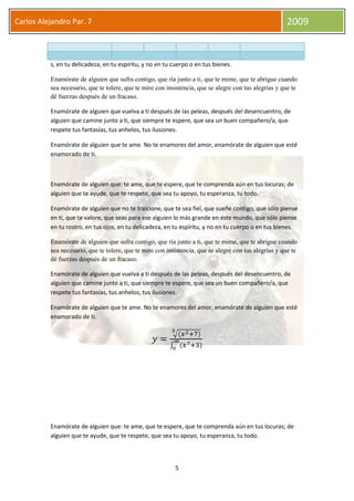 5
Carlos Alejandro Par. 7 2009
s, en tu delicadeza, en tu espíritu, y no en tu cuerpo o en tus bienes.
Enamórate de alguien que sufra contigo, que ría junto a ti, que te mime, que te abrigue cuando
sea necesario, que te tolere, que te mire con insistencia, que se alegre con tus alegrías y que te
dé fuerzas después de un fracaso.
Enamórate de alguien que vuelva a ti después de las peleas, después del desencuentro, de
alguien que camine junto a ti, que siempre te espere, que sea un buen compañero/a, que
respete tus fantasías, tus anhelos, tus ilusiones.
Enamórate de alguien que te ame. No te enamores del amor, enamórate de alguien que esté
enamorado de ti.
Enamórate de alguien que: te ame, que te espere, que te comprenda aún en tus locuras; de
alguien que te ayude, que te respete, que sea tu apoyo, tu esperanza, tu todo.
Enamórate de alguien que no te traicione, que te sea fiel, que sueñe contigo, que sólo piense
en ti, que te valore, que seas para ese alguien lo más grande en este mundo, que sólo piense
en tu rostro, en tus ojos, en tu delicadeza, en tu espíritu, y no en tu cuerpo o en tus bienes.
Enamórate de alguien que sufra contigo, que ría junto a ti, que te mime, que te abrigue cuando
sea necesario, que te tolere, que te mire con insistencia, que se alegre con tus alegrías y que te
dé fuerzas después de un fracaso.
Enamórate de alguien que vuelva a ti después de las peleas, después del desencuentro, de
alguien que camine junto a ti, que siempre te espere, que sea un buen compañero/a, que
respete tus fantasías, tus anhelos, tus ilusiones.
Enamórate de alguien que te ame. No te enamores del amor, enamórate de alguien que esté
enamorado de ti.
Enamórate de alguien que: te ame, que te espere, que te comprenda aún en tus locuras; de
alguien que te ayude, que te respete, que sea tu apoyo, tu esperanza, tu todo.
 