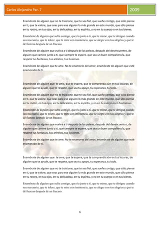 6
Carlos Alejandro Par. 7 2009
Enamórate de alguien que no te traicione, que te sea fiel, que sueñe contigo, que sólo piense
en ti, que te valore, que seas para ese alguien lo más grande en este mundo, que sólo piense
en tu rostro, en tus ojos, en tu delicadeza, en tu espíritu, y no en tu cuerpo o en tus bienes.
Enamórate de alguien que sufra contigo, que ría junto a ti, que te mime, que te abrigue cuando
sea necesario, que te tolere, que te mire con insistencia, que se alegre con tus alegrías y que te
dé fuerzas después de un fracaso.
Enamórate de alguien que vuelva a ti después de las peleas, después del desencuentro, de
alguien que camine junto a ti, que siempre te espere, que sea un buen compañero/a, que
respete tus fantasías, tus anhelos, tus ilusiones.
Enamórate de alguien que te ame. No te enamores del amor, enamórate de alguien que esté
enamorado de ti.
Enamórate de alguien que: te ame, que te espere, que te comprenda aún en tus locuras; de
alguien que te ayude, que te respete, que sea tu apoyo, tu esperanza, tu todo.
Enamórate de alguien que no te traicione, que te sea fiel, que sueñe contigo, que sólo piense
en ti, que te valore, que seas para ese alguien lo más grande en este mundo, que sólo piense
en tu rostro, en tus ojos, en tu delicadeza, en tu espíritu, y no en tu cuerpo o en tus bienes.
Enamórate de alguien que sufra contigo, que ría junto a ti, que te mime, que te abrigue cuando
sea necesario, que te tolere, que te mire con insistencia, que se alegre con tus alegrías y que te
dé fuerzas después de un fracaso.
Enamórate de alguien que vuelva a ti después de las peleas, después del desencuentro, de
alguien que camine junto a ti, que siempre te espere, que sea un buen compañero/a, que
respete tus fantasías, tus anhelos, tus ilusiones.
Enamórate de alguien que te ame. No te enamores del amor, enamórate de alguien que esté
enamorado de ti.
Enamórate de alguien que: te ame, que te espere, que te comprenda aún en tus locuras; de
alguien que te ayude, que te respete, que sea tu apoyo, tu esperanza, tu todo.
Enamórate de alguien que no te traicione, que te sea fiel, que sueñe contigo, que sólo piense
en ti, que te valore, que seas para ese alguien lo más grande en este mundo, que sólo piense
en tu rostro, en tus ojos, en tu delicadeza, en tu espíritu, y no en tu cuerpo o en tus bienes.
Enamórate de alguien que sufra contigo, que ría junto a ti, que te mime, que te abrigue cuando
sea necesario, que te tolere, que te mire con insistencia, que se alegre con tus alegrías y que te
dé fuerzas después de un fracaso.
 