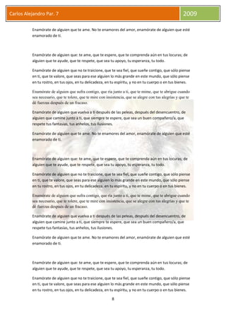 8
Carlos Alejandro Par. 7 2009
Enamórate de alguien que te ame. No te enamores del amor, enamórate de alguien que esté
enamorado de ti.
Enamórate de alguien que: te ame, que te espere, que te comprenda aún en tus locuras; de
alguien que te ayude, que te respete, que sea tu apoyo, tu esperanza, tu todo.
Enamórate de alguien que no te traicione, que te sea fiel, que sueñe contigo, que sólo piense
en ti, que te valore, que seas para ese alguien lo más grande en este mundo, que sólo piense
en tu rostro, en tus ojos, en tu delicadeza, en tu espíritu, y no en tu cuerpo o en tus bienes.
Enamórate de alguien que sufra contigo, que ría junto a ti, que te mime, que te abrigue cuando
sea necesario, que te tolere, que te mire con insistencia, que se alegre con tus alegrías y que te
dé fuerzas después de un fracaso.
Enamórate de alguien que vuelva a ti después de las peleas, después del desencuentro, de
alguien que camine junto a ti, que siempre te espere, que sea un buen compañero/a, que
respete tus fantasías, tus anhelos, tus ilusiones.
Enamórate de alguien que te ame. No te enamores del amor, enamórate de alguien que esté
enamorado de ti.
Enamórate de alguien que: te ame, que te espere, que te comprenda aún en tus locuras; de
alguien que te ayude, que te respete, que sea tu apoyo, tu esperanza, tu todo.
Enamórate de alguien que no te traicione, que te sea fiel, que sueñe contigo, que sólo piense
en ti, que te valore, que seas para ese alguien lo más grande en este mundo, que sólo piense
en tu rostro, en tus ojos, en tu delicadeza, en tu espíritu, y no en tu cuerpo o en tus bienes.
Enamórate de alguien que sufra contigo, que ría junto a ti, que te mime, que te abrigue cuando
sea necesario, que te tolere, que te mire con insistencia, que se alegre con tus alegrías y que te
dé fuerzas después de un fracaso.
Enamórate de alguien que vuelva a ti después de las peleas, después del desencuentro, de
alguien que camine junto a ti, que siempre te espere, que sea un buen compañero/a, que
respete tus fantasías, tus anhelos, tus ilusiones.
Enamórate de alguien que te ame. No te enamores del amor, enamórate de alguien que esté
enamorado de ti.
Enamórate de alguien que: te ame, que te espere, que te comprenda aún en tus locuras; de
alguien que te ayude, que te respete, que sea tu apoyo, tu esperanza, tu todo.
Enamórate de alguien que no te traicione, que te sea fiel, que sueñe contigo, que sólo piense
en ti, que te valore, que seas para ese alguien lo más grande en este mundo, que sólo piense
en tu rostro, en tus ojos, en tu delicadeza, en tu espíritu, y no en tu cuerpo o en tus bienes.
 