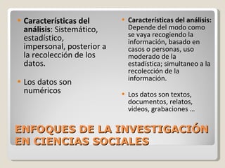 ENFOQUES DE LA INVESTIGACIÓN EN CIENCIAS SOCIALES Características del análisis : Sistemático, estadístico, impersonal, posterior a la recolección de los datos. Los datos son numéricos Características del análisis:  Depende del modo como se vaya recogiendo la información, basado en casos o personas, uso moderado de la estadística; simultaneo a la recolección de la información. Los datos son textos, documentos, relatos, videos, grabaciones … 