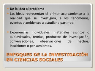 ENFOQUES DE LA INVESTIGACIÓN EN CIENCIAS SOCIALES De la idea al problema Las ideas representan el primer acercamiento a la realidad que se investigará, a los fenómenos, eventos o ambientes a estudiar a partir de: Experiencias individuales, materiales escritos o audiovisuales, teorías, productos de investigación, conversaciones, observaciones de hechos, intuiciones o pensamientos.  