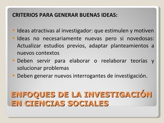 ENFOQUES DE LA INVESTIGACIÓN EN CIENCIAS SOCIALES CRITERIOS PARA GENERAR BUENAS IDEAS: Ideas atractivas al investigador: que estimulen y motiven Ideas no necesariamente nuevas pero si novedosas: Actualizar estudios previos, adaptar planteamientos a nuevos contextos Deben servir para elaborar o reelaborar teorías y solucionar problemas Deben generar nuevos interrogantes de investigación. 