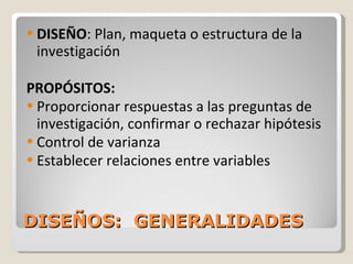 DISEÑOS:  GENERALIDADES DISEÑO : Plan, maqueta o estructura de la investigación PROPÓSITOS: Proporcionar respuestas a las preguntas de investigación, confirmar o rechazar hipótesis Control de varianza Establecer relaciones entre variables 