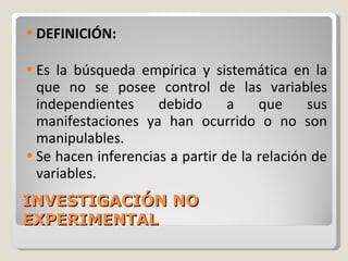 INVESTIGACIÓN NO EXPERIMENTAL  DEFINICIÓN: Es la búsqueda empírica y sistemática en la que no se posee control de las variables independientes debido a que sus manifestaciones ya han ocurrido o no son manipulables. Se hacen inferencias a partir de la relación de variables. 