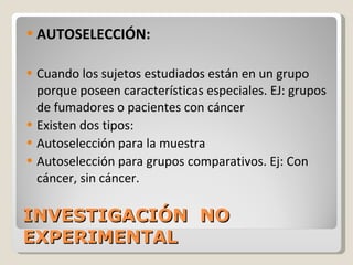 INVESTIGACIÓN  NO EXPERIMENTAL  AUTOSELECCIÓN:  Cuando los sujetos estudiados están en un grupo porque poseen características especiales. EJ: grupos de fumadores o pacientes con cáncer Existen dos tipos: Autoselección para la muestra Autoselección para grupos comparativos. Ej: Con cáncer, sin cáncer. 