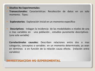 INVESTIGACION NO EXPERIMENTAL Diseños No Experimentales :  Transeccionales:  Características: Recolección de datos en un solo momento.  Tipos: Exploratorios :  Exploración inicial en un momento específico Descriptivos :  indagan la incidencia  de las modalidades o niveles de una o mas variables en  una población , estudios puramente descriptivos  (una sola variable) Correlaciónales causales:  Describen relaciones entre dos o mas categorías, conceptos o variables  en un momento determinado, ya sean en términos  o en función de la relación causa efecto.  (relación entre variables) 