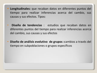 Longitudinales:  que recaban datos en diferentes puntos del tiempo para realizar inferencias acerca del cambio, sus causas y sus efectos. Tipos:   Diseño de tendencias  :  estudios que recaban datos en diferentes puntos del tiempo para realizar inferencias acerca del cambio, sus causas y sus efectos Diseño de análisis evolutivo  de grupos : cambios a través del tiempo en subpoblaciones o grupos específicos 