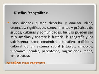 DISEÑOS CUALITATIVOS Diseños Etnográficos: Estos diseños buscan describir y analizar ideas, creencias, significados, conocimientos y prácticas de grupos, culturas y comunidades. Incluso pueden ser muy amplios y abarcar la historia, la geografía y los subsistemas socioeconómico, educativo, político y cultural de un sistema social (rituales, símbolos, funciones sociales, parentesco, migraciones, redes, entre otros). 
