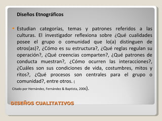 DISEÑOS CUALITATIVOS Diseños Etnográficos Estudian categorías, temas y patrones referidos a las culturas. El investigador reflexiona sobre ¿Qué cualidades posee el grupo o comunidad que lo(a) distinguen de otros(as)?, ¿Cómo es su estructura?, ¿Qué reglas regulan su operación?, ¿Qué creencias comparten?, ¿Qué patrones de conducta muestran?, ¿Cómo ocurren las interacciones?, ¿Cuáles son sus condiciones de vida, costumbres, mitos y ritos?, ¿Qué procesos son centrales para el grupo o comunidad?, entre otros.  ( Citado por Hernández, Fernández & Baptista, 2006 ). 