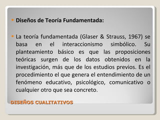 DISEÑOS CUALITATIVOS Diseños de Teoría Fundamentada: La teoría fundamentada (Glaser & Strauss, 1967) se basa en el interaccionismo simbólico. Su planteamiento básico es que las proposiciones teóricas surgen de los datos obtenidos en la investigación, más que de los estudios previos. Es el procedimiento el que genera el entendimiento de un fenómeno educativo, psicológico, comunicativo o cualquier otro que sea concreto . 