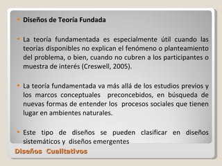 Diseños  Cualitativos Diseños de Teoría Fundada La teoría fundamentada es especialmente útil cuando las teorías disponibles no explican el fenómeno o planteamiento del problema, o bien, cuando no cubren a los participantes o muestra de interés (Creswell, 2005).  La teoría fundamentada va más allá de los estudios previos y los marcos conceptuales  preconcebidos, en búsqueda de nuevas formas de entender los  procesos sociales que tienen lugar en ambientes naturales. Este tipo de diseños se pueden clasificar en diseños sistemáticos y  diseños emergentes 