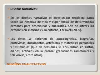 DISEÑOS CUALITATIVOS Diseños Narrativos: En los diseños narrativos el investigador recolecta datos sobre las historias de vida y experiencias de determinadas personas para describirlas y analizarlas. Son de interés las personas en sí mismas y su entorno, Creswell (2005). Los datos se obtienen de autobiografías, biografías, entrevistas, documentos, artefactos y materiales personales y testimonios (que en ocasiones se encuentran en cartas, diarios, artículos en la prensa, grabaciones radiofónicas y televisivas, entre otros). 