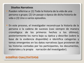 DISEÑOS CUALITATIVOS Diseños Narrativos Pueden referirse a: (1) Toda la historia de la vida de una persona o grupo; (2) Un pasaje o época de dicha historia de vida o (3) Uno o varios episodios. En este proceso, el investigador reconstruye la historia de la persona o la cadena de sucesos (casi siempre de manera cronológica: de los primeros hechos a los últimos), posteriormente los narra bajo su óptica y describe (sobre la base de la evidencia disponible) e identifica categorías y temas emergentes en los datos narrativos (que provienen de las historias contadas por los participantes, los documentos, materiales y la propia  narración del investigador). 