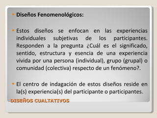 DISEÑOS CUALTATIVOS Diseños Fenomenológicos: Estos diseños se enfocan en las experiencias individuales subjetivas de los participantes. Responden a la pregunta ¿Cuál es el significado, sentido, estructura y esencia de una experiencia vivida por una persona (individual), grupo (grupal) o comunidad (colectiva) respecto de un fenómeno?.  El centro de indagación de estos diseños reside en la(s) experiencia(s) del participante o participantes. 
