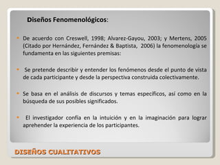 DISEÑOS CUALITATIVOS D iseños Fenomenológicos : De acuerdo con Creswell, 1998; Alvarez-Gayou, 2003; y Mertens, 2005 (Citado por Hernández, Fernández & Baptista,  2006) la fenomenología se fundamenta en las siguientes premisas: Se pretende describir y entender los fenómenos desde el punto de vista de cada participante y desde la perspectiva construida colectivamente. Se basa en el análisis de discursos y temas específicos, así como en la búsqueda de sus posibles significados. El investigador confía en la intuición y en la imaginación para lograr aprehender la experiencia de los participantes. 
