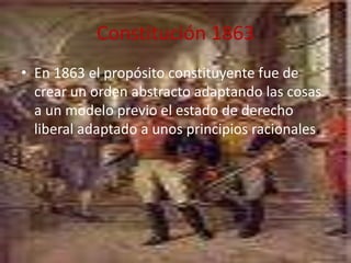 Constitución 1863En 1863 el propósito constituyente fue de crear un orden abstracto adaptando las cosas a un modelo previo el estado de derecho liberal adaptado a unos principios racionales.