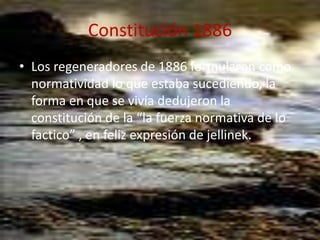 Constitución 1886Los regeneradores de 1886 formularon como normatividad lo que estaba sucediendo, la forma en que se vivía dedujeron la constitución de la “la fuerza normativa de lo factico” , en feliz expresión de jellinek.