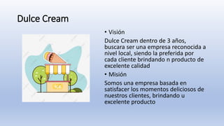 Dulce Cream
• Visión
Dulce Cream dentro de 3 años,
buscara ser una empresa reconocida a
nivel local, siendo la preferida por
cada cliente brindando n producto de
excelente calidad
• Misión
Somos una empresa basada en
satisfacer los momentos deliciosos de
nuestros clientes, brindando u
excelente producto
 