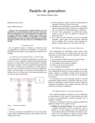 1




                                       Paralelo de generadores
                                                 Paul Santiago Saldaña Caldas



psaldana@est.ups.edu.ec                                                1) Varios generadores pueden satisfacer eﬁcientemente la
                                                                          demanda de potencia de una cierta carga.
paul_ssc@hotmail.com                                                   2) Teniendo varios generadores se incrementa la conﬁabili-
                                                                          dad del sistema puesto que la falla de uno cualquiera de
   Resumen—En la generación de energía eléctrica el uso de                ellos no repercute en el funcionamiento o generación.
generadores es la parte principal de todo el proceso, hasta cierto     3) Al tener varios generadores es posible dar manten-
punto se podría decir que es el corazón del proceso de generación.        imiento a uno de estos sin detener la operación de
Se conocen diferentes conexiones prácticas muy usadas en la               generación total.
actualidad pero la más conﬁable y recomendada es el paralelo
de generadores para tener un control más preciso de la energía         4) Si se utiliza un solo generador y este no se encuentra
generada así mismo como para mejorar su conﬁabilidad en caso              operando a plena carga, será relativamente ineﬁciente
de falla.                                                                 por las perdidas. Pero si usamos varias maquinas pe-
                                                                          queñas es posible operar solo una fracción de ellas.
                     I. I NTRODUCCIÒN
   En el siguiente ensayo se analiza las condiciones para                    III. P REMISAS PARA LA PUESTA EN PARALELO
el acoplamiento en paralelo de alternadores y el respectivo
procedimiento para llegar a este acoplamiento, además de sus            Para acoplamiento de generadores existen ciertas condi-
ventajas.                                                            ciones de conexión que no se pueden pasar por alto, estas
                                                                     condiciones son para obtener una alta seguridad y eﬁciencia:
     II. PARALELO DE GENERADORES - JUSTIFICACIÒN                        Estas condiciones son:
   El acoplamiento en paralelo de generadores se lo hace con           1)    Los generadores deben tener igual voltaje de línea.
el ﬁn de, no solo un generador suministre independientemente           2)    Deben tener la misma secuencia de fase.
potencia a la carga, debido a que frecuentemente la demanda            3)    Los ángulos de fase deben ser iguales.
de potencia es grande y excede la capacidad del generador. Por         4)    Ceben ser de la misma frecuencia.
este motivo, se utiliza varios generadores de “baja potencia”          5)    La cantidad de generadores
para que cada uno aporte una parte de potencia equilibrada-
                                                                     Con estas condiciones se logra que los voltajes de las fases
mente, y de esta manera si se necesita dar mantenimiento, se
                                                                     sean completamente idénticos en todo momento en sus mag-
realizara uno a la vez para que de esta manera garantizar que
                                                                     nitudes y ángulos, así también se asegura que la secuencia en
no exista un alto en generación.
                                                                     la que el voltaje de fase llegue a su pico en los generadores
                                                                     sea al misma.
                                                                        Si la frecuencia no son muy parecidas cuando se conectan
                                                                     se presentan grandes potencias transitorias hasta que se esta-
                                                                     bilicen los alternadores en una frecuencia común. Además la
                                                                     cantidad de alternadores debe escogerse para que cada uno
                                                                     suministre una potencia equilibrada.


                                                                             IV. P ROCESO PARA LA PUESTA EN PARALELO .

                                                                        Para acoplar generadores en paralelo y con las condiciones
                                                                     ya mencionadas se debe seguir un procedimiento que parte
                                                                     en poner en funcionamiento un primer generador con su
                                                                     respectiva calibración.
                                                                        Entonces a continuación se pone un siguiente generador en
                                                                     paralelo al primero de la siguiente manera.
Figure 1.   Paralelo de alternadores
                                                                       •    Veriﬁcar la secuencia de fases.- Con un secuencimetro,
                                                                            o también colocando un motor de inducción o por el
A. Ventajas                                                                 método de las tres lámparas que están conectadas en
   Como ya se menciono la ﬁnalidad de la puesta en paralelo                 los terminales abiertos del interruptor conectado al gen-
es para cubrir la demanda de potencia, pero además tiene otras              erador, si las tres lámparas se apagan al mismo tiempo
ventajas tales como:                                                        entonces los sistemas tienen la misma secuencia.
 