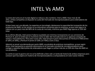 INTEL Vs AMDLa arena de lucha en el mundo digital se reduce a dos nombres: Intel y AMD. Hace más de 30 años, ambas compañías se disputan la cuota del mercado de microprocesadores para ordenadores de todo tipo. Si bien hace casi una década, los expertos en tecnología, destacaron la capacidad de innovación de los productos de AMD, en las ventas no se vislumbran aumentos para la empresa, ya que Intel sigue a la cabeza con un poco más del 80% de la cuota de mercado, mientras que AMD llega apenas al 16% del total. En la última década, Intel parece haberse quedado con mínimas innovaciones en sus versiones de Pentium 4, pero el ardid que la mantiene como la líder del mercado está en su agresiva campaña de ventas y mercadotecnia. Para este nuevo año, Intel lanzará nuevos descuentos en Pentium D 900 (entre el 10% y el 20%), y Pentium 4 (entre el 10% y el 70%) y Core 2 Duo. Además se prevé una demanda por parte AMD, acusándola de prácticas monopólicas, ya que según dicen, Intel aprovecha su posición dominante en el mercado mundial de microprocesadores para castigar a aquellos fabricantes de ordenadores que llegan a utilizar más de un 20% de chips de AMD en sus productos. Lo cierto es que la guerra aún no se ha definido y bien vale un tanto de historia de ambas empresas para conocer qué nos espera en materia de microprocesadores y computadoras en este nuevo milenio. 